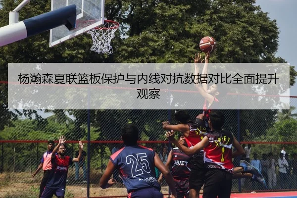 杨瀚森夏联篮板保护与内线对抗数据对比全面提升观察